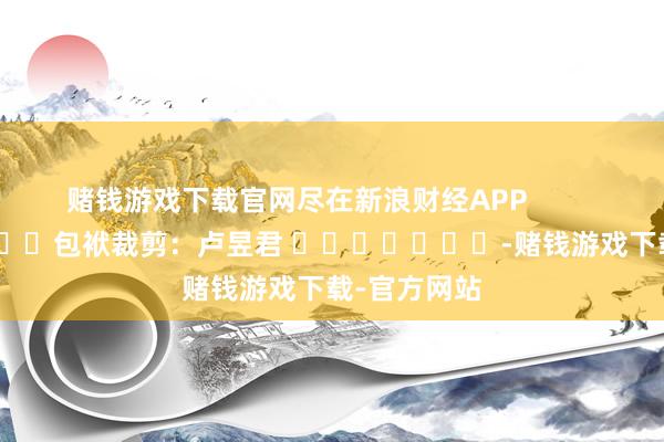赌钱游戏下载官网尽在新浪财经APP            						包袱裁剪：卢昱君 							-赌钱游戏下载-官方网站