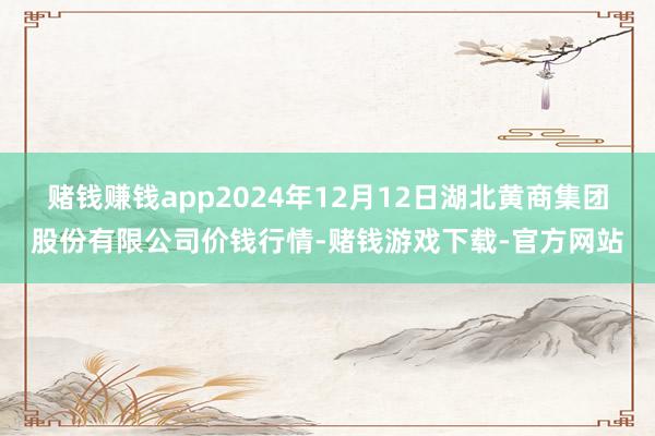赌钱赚钱app2024年12月12日湖北黄商集团股份有限公司价钱行情-赌钱游戏下载-官方网站