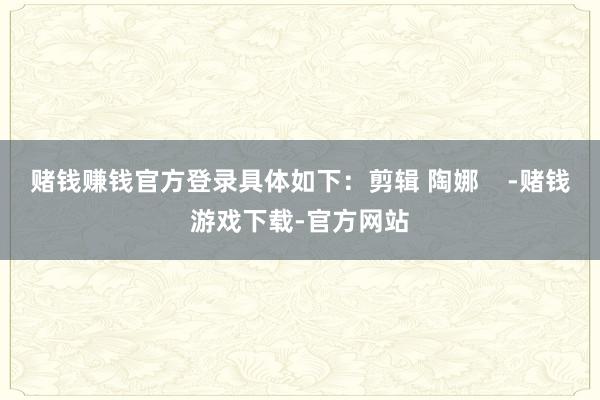 赌钱赚钱官方登录具体如下:剪辑 陶娜 -赌钱游戏下载-官方网站