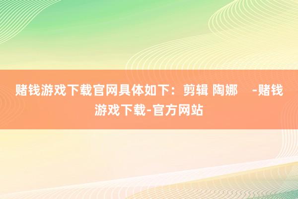 赌钱游戏下载官网具体如下:剪辑 陶娜 -赌钱游戏下载-官方网站