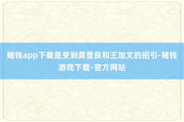 赌钱app下载是受到龚显良和王加文的招引-赌钱游戏下载-官方网站