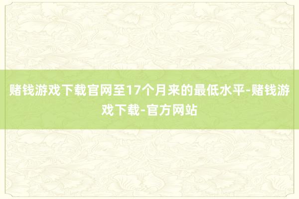 赌钱游戏下载官网至17个月来的最低水平-赌钱游戏下载-官方网站