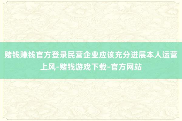 赌钱赚钱官方登录民营企业应该充分进展本人运营上风-赌钱游戏下载-官方网站