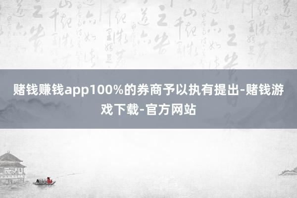 赌钱赚钱app100%的券商予以执有提出-赌钱游戏下载-官方网站