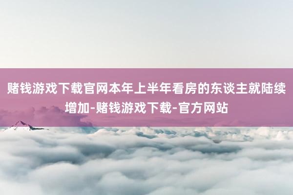 赌钱游戏下载官网本年上半年看房的东谈主就陆续增加-赌钱游戏下载-官方网站