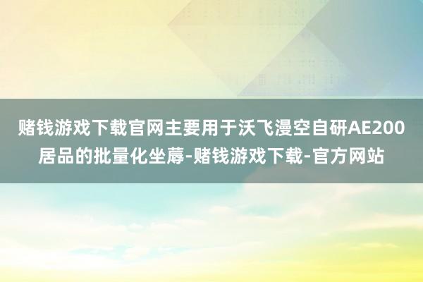 赌钱游戏下载官网主要用于沃飞漫空自研AE200居品的批量化坐蓐-赌钱游戏下载-官方网站
