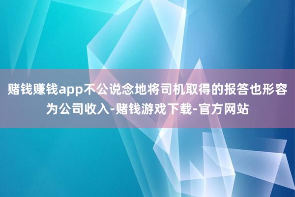 赌钱赚钱app不公说念地将司机取得的报答也形容为公司收入-赌钱游戏下载-官方网站