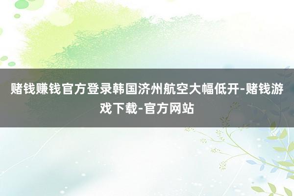 赌钱赚钱官方登录韩国济州航空大幅低开-赌钱游戏下载-官方网站