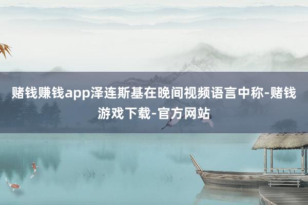 赌钱赚钱app泽连斯基在晚间视频语言中称-赌钱游戏下载-官方网站