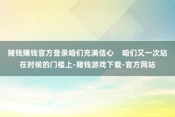 赌钱赚钱官方登录咱们充满信心    咱们又一次站在时候的门槛上-赌钱游戏下载-官方网站