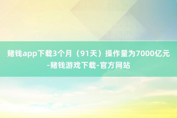 赌钱app下载3个月（91天）操作量为7000亿元-赌钱游戏下载-官方网站