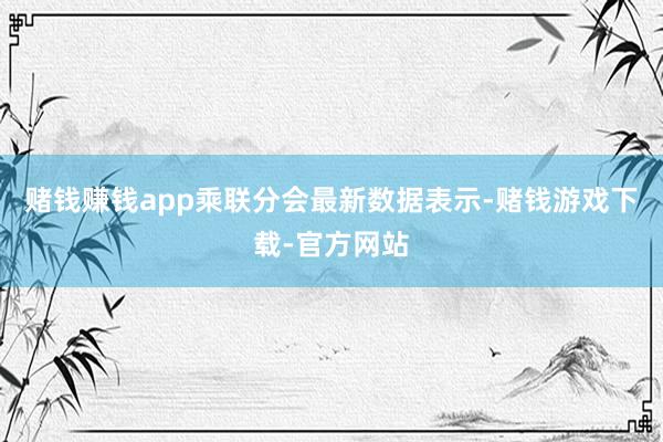 赌钱赚钱app乘联分会最新数据表示-赌钱游戏下载-官方网站