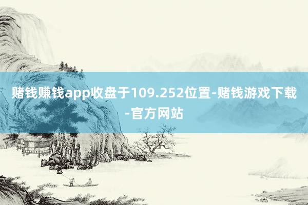赌钱赚钱app收盘于109.252位置-赌钱游戏下载-官方网站
