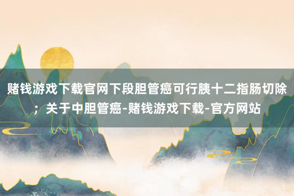 赌钱游戏下载官网下段胆管癌可行胰十二指肠切除;关于中胆管癌-赌钱游戏下载-官方网站