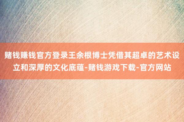 赌钱赚钱官方登录王余根博士凭借其超卓的艺术设立和深厚的文化底蕴-赌钱游戏下载-官方网站