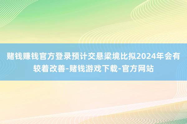 赌钱赚钱官方登录预计交悬梁境比拟2024年会有较着改善-赌钱游戏下载-官方网站