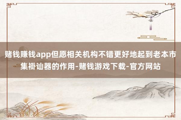 赌钱赚钱app但愿相关机构不错更好地起到老本市集褂讪器的作用-赌钱游戏下载-官方网站