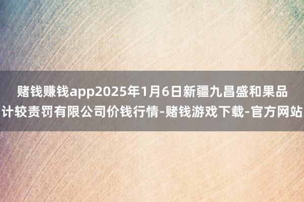 赌钱赚钱app2025年1月6日新疆九昌盛和果品计较责罚有限公司价钱行情-赌钱游戏下载-官方网站