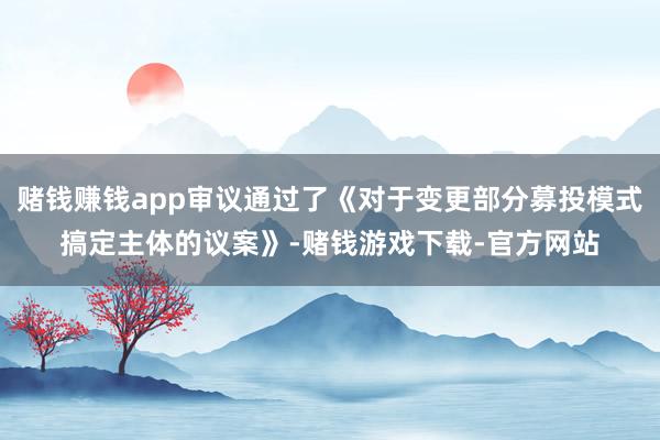 赌钱赚钱app审议通过了《对于变更部分募投模式搞定主体的议案》-赌钱游戏下载-官方网站