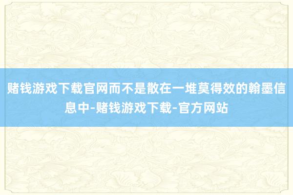 赌钱游戏下载官网而不是散在一堆莫得效的翰墨信息中-赌钱游戏下载-官方网站