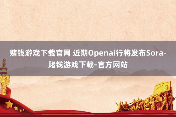 赌钱游戏下载官网 近期Openai行将发布Sora-赌钱游戏下载-官方网站
