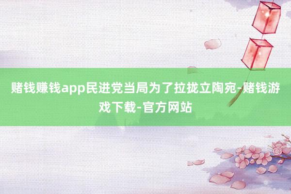 赌钱赚钱app民进党当局为了拉拢立陶宛-赌钱游戏下载-官方网站