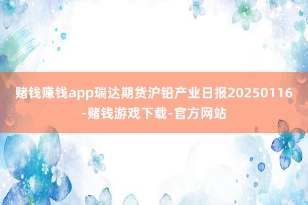 赌钱赚钱app瑞达期货沪铅产业日报20250116-赌钱游戏下载-官方网站