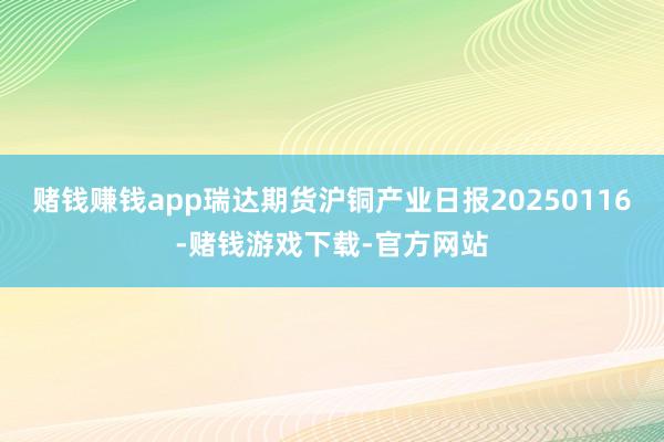 赌钱赚钱app瑞达期货沪铜产业日报20250116-赌钱游戏下载-官方网站