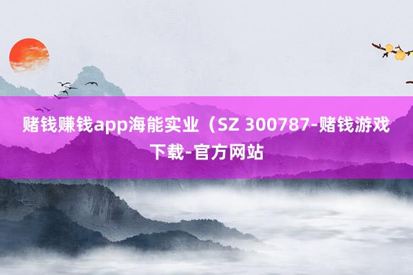 赌钱赚钱app海能实业(SZ 300787-赌钱游戏下载-官方网站