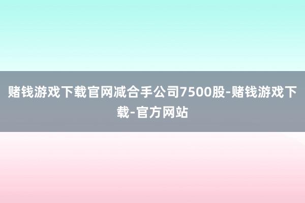赌钱游戏下载官网减合手公司7500股-赌钱游戏下载-官方网站