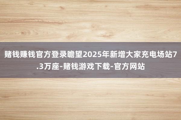 赌钱赚钱官方登录瞻望2025年新增大家充电场站7.3万座-赌钱游戏下载-官方网站