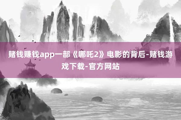 赌钱赚钱app一部《哪吒2》电影的背后-赌钱游戏下载-官方网站