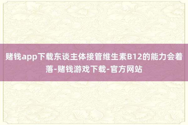 赌钱app下载东谈主体接管维生素B12的能力会着落-赌钱游戏下载-官方网站