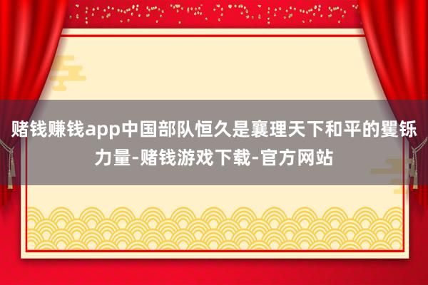 赌钱赚钱app中国部队恒久是襄理天下和平的矍铄力量-赌钱游戏下载-官方网站