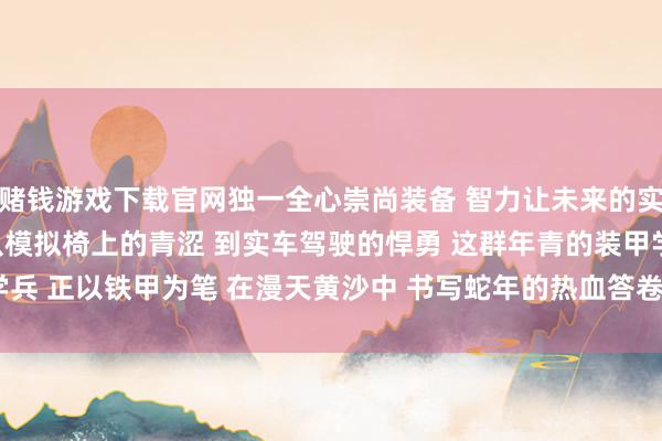 赌钱游戏下载官网独一全心崇尚装备 　　智力让未来的实车检修愈加凯旋 　　从模拟椅上的青涩 　　到实车驾驶的悍勇 　　这群年青的装甲学兵 　　正以铁甲为笔 　　在漫天黄沙中 　　书写蛇年的热血答卷-赌钱游戏下载-官方网站