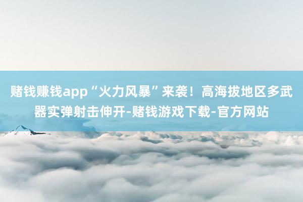 赌钱赚钱app“火力风暴”来袭！高海拔地区多武器实弹射击伸开-赌钱游戏下载-官方网站