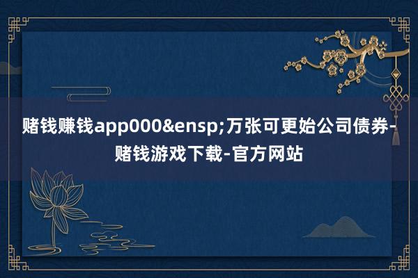 赌钱赚钱app000 万张可更始公司债券-赌钱游戏下载-官方网站