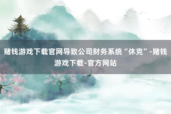 赌钱游戏下载官网导致公司财务系统“休克”-赌钱游戏下载-官方网站