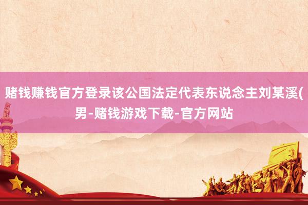 赌钱赚钱官方登录该公国法定代表东说念主刘某溪(男-赌钱游戏下载-官方网站
