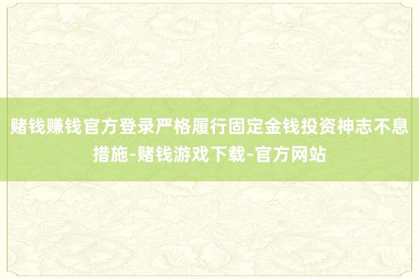 赌钱赚钱官方登录严格履行固定金钱投资神志不息措施-赌钱游戏下载-官方网站