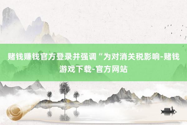 赌钱赚钱官方登录并强调“为对消关税影响-赌钱游戏下载-官方网站