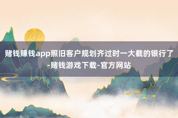 赌钱赚钱app照旧客户规划齐过时一大截的银行了-赌钱游戏下载-官方网站