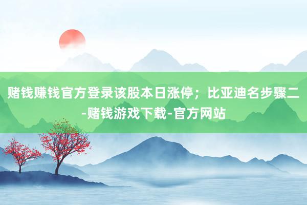 赌钱赚钱官方登录该股本日涨停；比亚迪名步骤二-赌钱游戏下载-官方网站