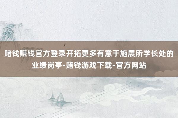 赌钱赚钱官方登录开拓更多有意于施展所学长处的业绩岗亭-赌钱游戏下载-官方网站