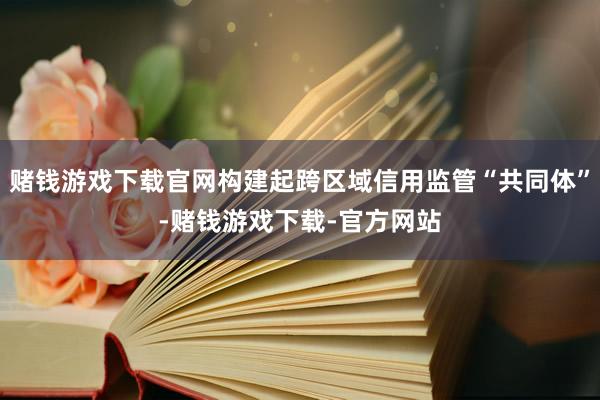 赌钱游戏下载官网构建起跨区域信用监管“共同体”-赌钱游戏下载-官方网站