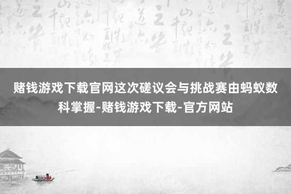赌钱游戏下载官网　　这次磋议会与挑战赛由蚂蚁数科掌握-赌钱游戏下载-官方网站