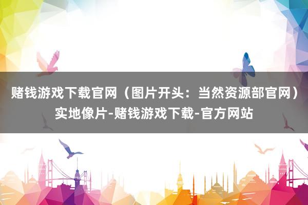 赌钱游戏下载官网(图片开头:当然资源部官网)实地像片-赌钱游戏下载-官方网站