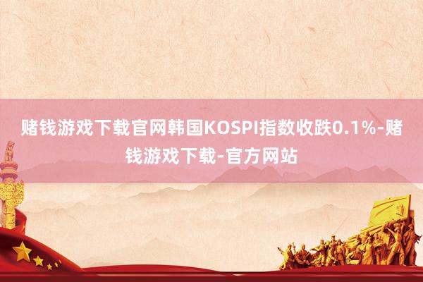 赌钱游戏下载官网韩国KOSPI指数收跌0.1%-赌钱游戏下载-官方网站