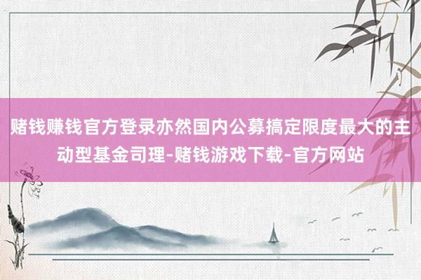 赌钱赚钱官方登录亦然国内公募搞定限度最大的主动型基金司理-赌钱游戏下载-官方网站