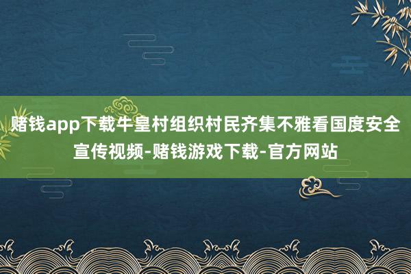 赌钱app下载牛皇村组织村民齐集不雅看国度安全宣传视频-赌钱游戏下载-官方网站